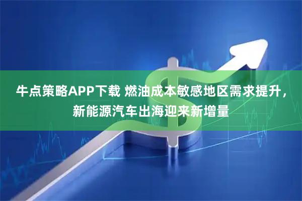 牛点策略APP下载 燃油成本敏感地区需求提升，新能源汽车出海迎来新增量