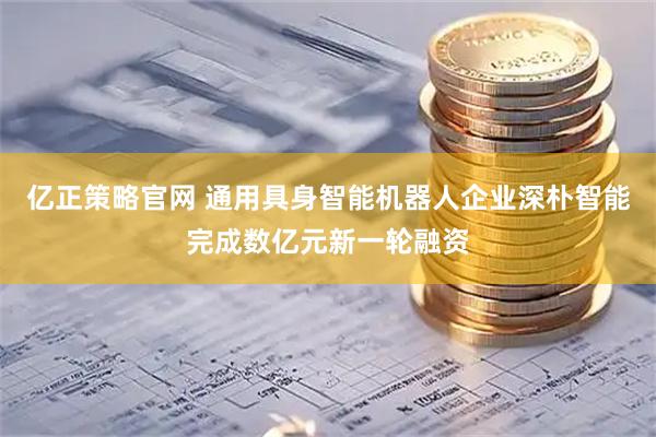 亿正策略官网 通用具身智能机器人企业深朴智能完成数亿元新一轮融资