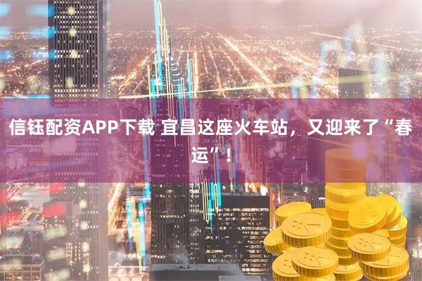 信钰配资APP下载 宜昌这座火车站，又迎来了“春运”！