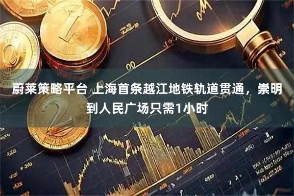 蔚莱策略平台 上海首条越江地铁轨道贯通，崇明到人民广场只需1小时