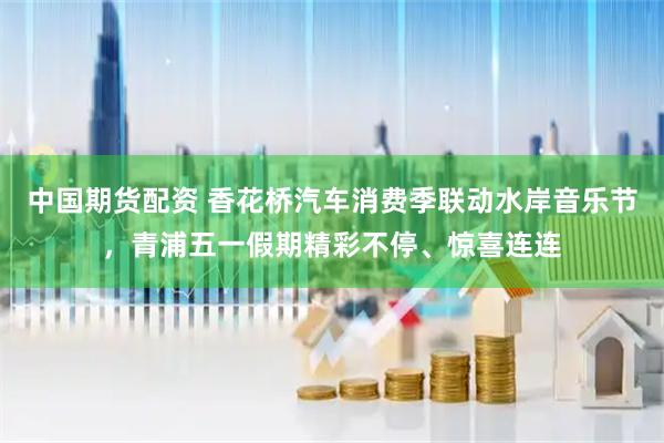 中国期货配资 香花桥汽车消费季联动水岸音乐节，青浦五一假期精彩不停、惊喜连连