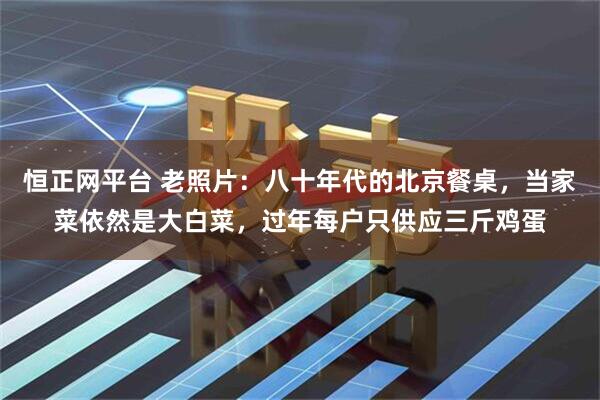 恒正网平台 老照片：八十年代的北京餐桌，当家菜依然是大白菜，过年每户只供应三斤鸡蛋