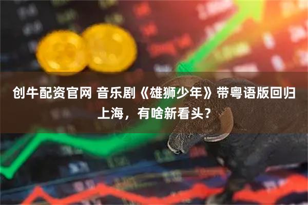 创牛配资官网 音乐剧《雄狮少年》带粤语版回归上海，有啥新看头？