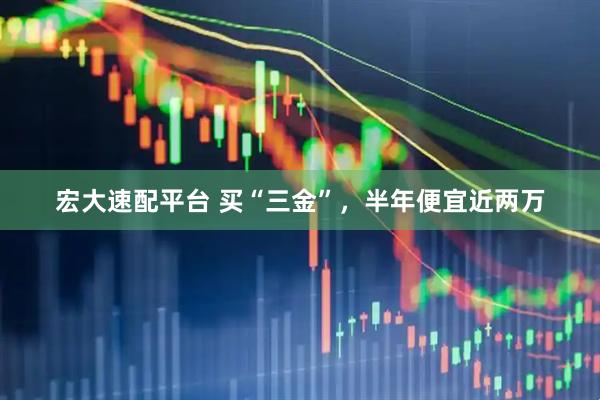 宏大速配平台 买“三金”，半年便宜近两万