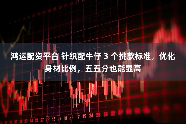 鸿运配资平台 针织配牛仔 3 个挑款标准，优化身材比例，五五分也能显高