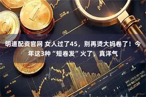 明道配资官网 女人过了45，别再烫大妈卷了！今年这3种“短卷发”火了，真洋气