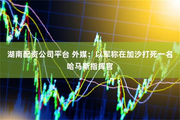 湖南配资公司平台 外媒：以军称在加沙打死一名哈马斯指挥官