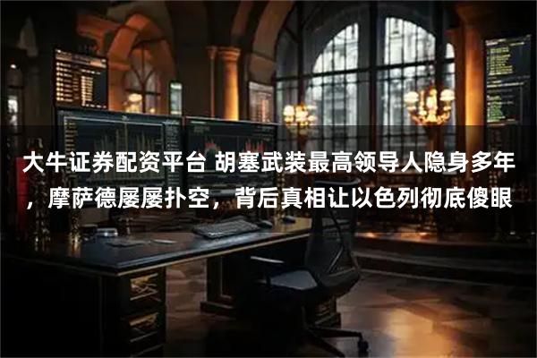 大牛证券配资平台 胡塞武装最高领导人隐身多年，摩萨德屡屡扑空，背后真相让以色列彻底傻眼